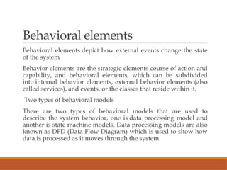 Behavioral elements
Behavioral elements depict how external events change the state
of the system
Behavior elements are the strategic elements course of action and
capability, and behavioral elements, which can be subdivided
into internal behavior elements, external behavior elements (also
called services), and events. or the classes that reside within it.
Two types of behavioral models
There are two types of behavioral models that are used to
describe the system behavior, one is data processing model and
another is state machine models. Data processing models are also
known as DFD (Data Flow Diagram) which is used to show how
data is processed as it moves through the system.
 