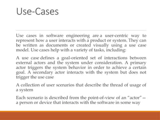 Use-Cases
Use cases in software engineering are a user-centric way to
represent how a user interacts with a product or system. They can
be written as documents or created visually using a use case
model. Use cases help with a variety of tasks, including:
A use case defines a goal-oriented set of interactions between
external actors and the system under consideration. A primary
actor triggers the system behavior in order to achieve a certain
goal. A secondary actor interacts with the system but does not
trigger the use case
A collection of user scenarios that describe the thread of usage of
a system
Each scenario is described from the point-of-view of an “actor”—
a person or device that interacts with the software in some way
 