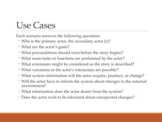 Use Cases
Each scenario answers the following questions:
◦ Who is the primary actor, the secondary actor (s)?
◦ What are the actor’s goals?
◦ What preconditions should exist before the story begins?
◦ What main tasks or functions are performed by the actor?
◦ What extensions might be considered as the story is described?
◦ What variations in the actor’s interaction are possible?
◦ What system information will the actor acquire, produce, or change?
◦ Will the actor have to inform the system about changes in the external
environment?
◦ What information does the actor desire from the system?
◦ Does the actor wish to be informed about unexpected changes?
 