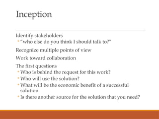 Inception
Identify stakeholders
◦ “who else do you think I should talk to?”
Recognize multiple points of view
Work toward collaboration
The first questions
◦ Who is behind the request for this work?
◦ Who will use the solution?
◦ What will be the economic benefit of a successful
solution
◦ Is there another source for the solution that you need?
 