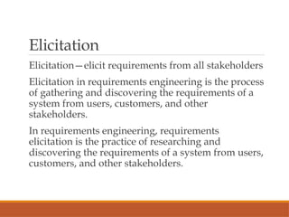 Elicitation
Elicitation—elicit requirements from all stakeholders
Elicitation in requirements engineering is the process
of gathering and discovering the requirements of a
system from users, customers, and other
stakeholders.
In requirements engineering, requirements
elicitation is the practice of researching and
discovering the requirements of a system from users,
customers, and other stakeholders.
 