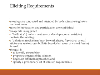 Eliciting Requirements
•meetings are conducted and attended by both software engineers
and customers
•rules for preparation and participation are established
•an agenda is suggested
•a "facilitator" (can be a customer, a developer, or an outsider)
controls the meeting
•a "definition mechanism" (can be work sheets, flip charts, or wall
stickers or an electronic bulletin board, chat room or virtual forum)
is used
•the goal is
• to identify the problem
• propose elements of the solution
• negotiate different approaches, and
• specify a preliminary set of solution requirements
 