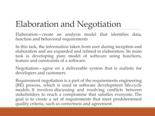 Elaboration and Negotiation
Elaboration—create an analysis model that identifies data,
function and behavioral requirements
In this task, the information taken from user during inception and
elaboration and are expanded and refined in elaboration. Its main
task is developing pure model of software using functions,
feature and constraints of a software.
Negotiation—agree on a deliverable system that is realistic for
developers and customers
Requirement negotiation is a part of the requirements engineering
(RE) process, which is used in software development life-cycle
models. It involves discussing and resolving conflicts between
stakeholders to reach a compromise that satisfies everyone. The
goal is to create a set of requirements that meet predetermined
quality criteria, such as correctness and agreement.
 