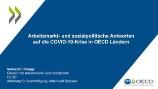 Arbeitsmarkt- und sozialpolitische Antworten
auf die COVID-19-Krise in OECD Ländern
Sebastian Königs
Ökonom für Arbeitsmarkt- und Sozialpolitik
OECD,
Abteilung für Beschäftigung, Arbeit und Soziales
 