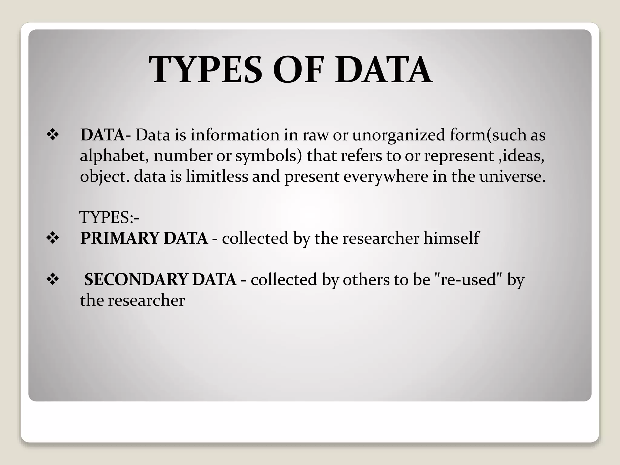 TYPES OF DATA
 DATA- Data is information in raw or unorganized form(such as
alphabet, number or symbols) that refers to or represent ,ideas,
object. data is limitless and present everywhere in the universe.
TYPES:-
 PRIMARY DATA - collected by the researcher himself
 SECONDARY DATA - collected by others to be "re-used" by
the researcher
 