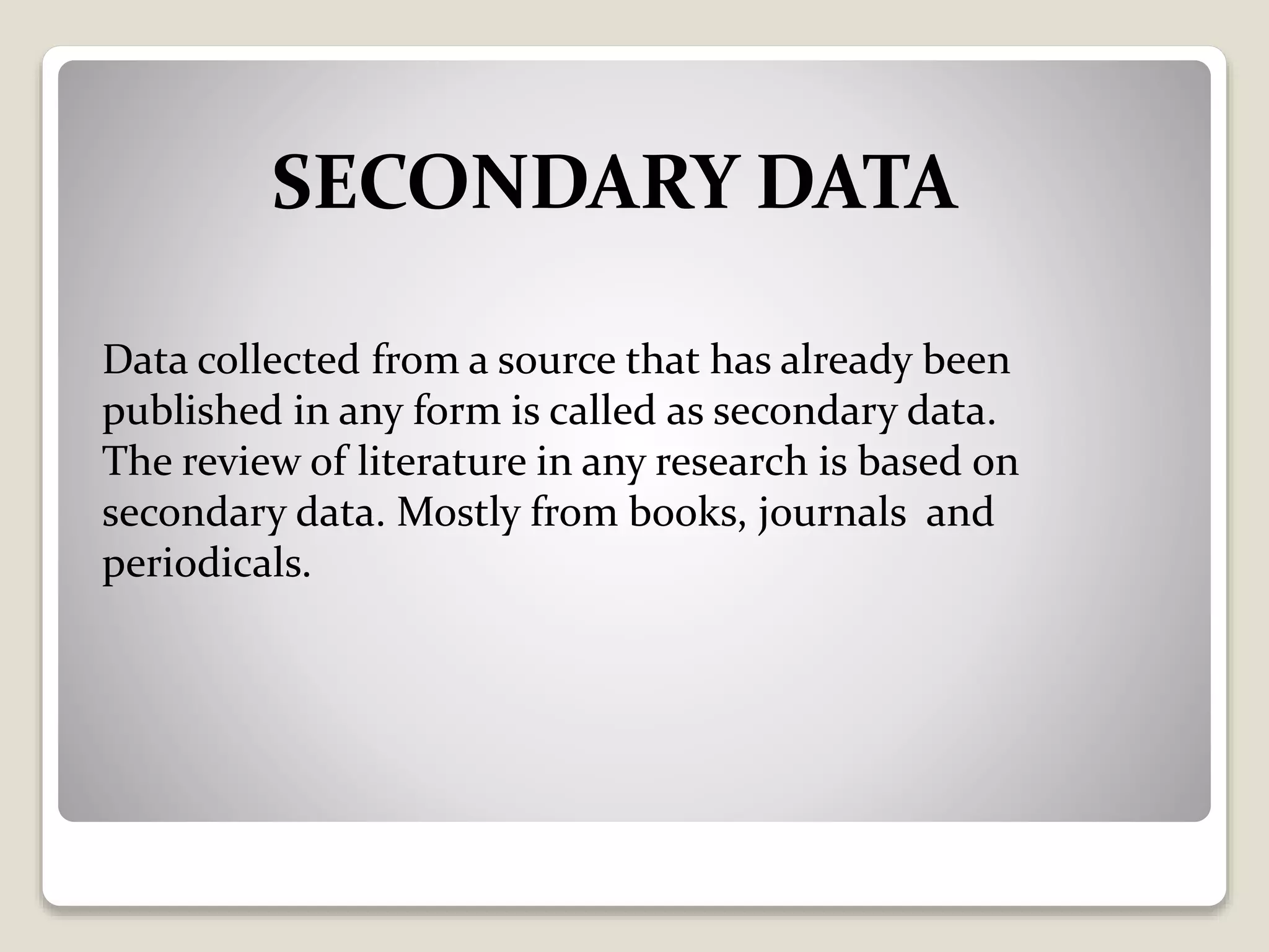 SECONDARY DATA
Data collected from a source that has already been
published in any form is called as secondary data.
The review of literature in any research is based on
secondary data. Mostly from books, journals and
periodicals.
 