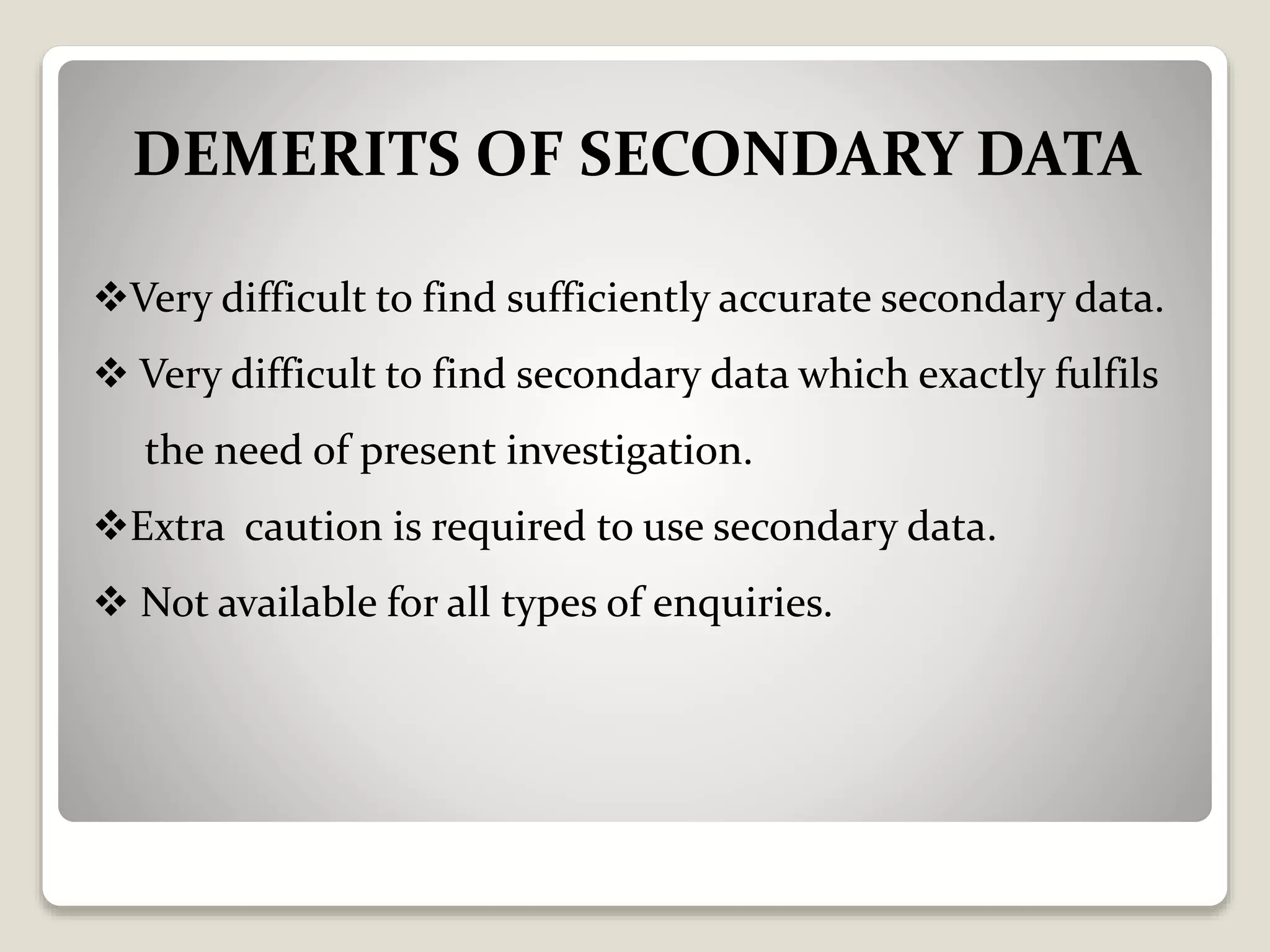 DEMERITS OF SECONDARY DATA
Very difficult to find sufficiently accurate secondary data.
 Very difficult to find secondary data which exactly fulfils
the need of present investigation.
Extra caution is required to use secondary data.
 Not available for all types of enquiries.
 