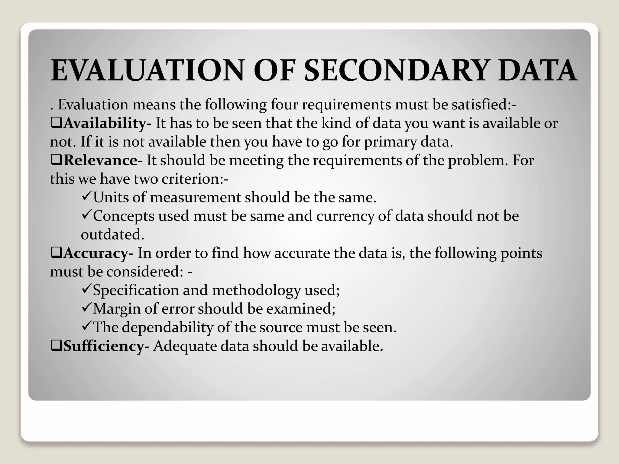 EVALUATION OF SECONDARY DATA
. Evaluation means the following four requirements must be satisfied:-
Availability- It has to be seen that the kind of data you want is available or
not. If it is not available then you have to go for primary data.
Relevance- It should be meeting the requirements of the problem. For
this we have two criterion:-
Units of measurement should be the same.
Concepts used must be same and currency of data should not be
outdated.
Accuracy- In order to find how accurate the data is, the following points
must be considered: -
Specification and methodology used;
Margin of error should be examined;
The dependability of the source must be seen.
Sufficiency- Adequate data should be available.
 