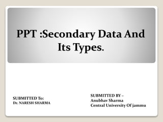 PPT :Secondary Data And
Its Types.
SUBMITTED BY –
Anubhav Sharma
Central University Of jammu
SUBMITTED To:
Dr. NARESH SHARMA
 
