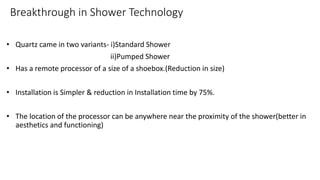 Breakthrough in Shower Technology
• Quartz came in two variants- i)Standard Shower
ii)Pumped Shower
• Has a remote processor of a size of a shoebox.(Reduction in size)
• Installation is Simpler & reduction in Installation time by 75%.
• The location of the processor can be anywhere near the proximity of the shower(better in
aesthetics and functioning)
 