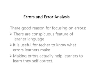 Errors and Error Analysis
There good reason for focusing on errors:
 There are conspicuous feature of
leraner language
It is useful for techer to know what
errors learners make
Making errors actually help learners to
learn they self correct.
 