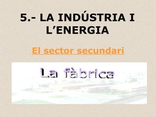 5.- LA INDÚSTRIA I L’ENERGIA El sector secundari La fàbrica 