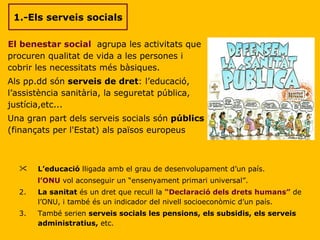 1.-Els serveis socials El benestar social  agrupa les activitats que procuren qualitat de vida a les persones i cobrir les necessitats més bàsiques. Als pp.dd són  serveis de dret : l’educació, l’assistència sanitària, la seguretat pública, justícia,etc... Una gran part dels serveis socials són  públics  (finançats per l'Estat) als països europeus L’educació  lligada amb el grau de desenvolupament d’un país. l’ONU  vol aconseguir un “ensenyament primari universal”. 2. La sanitat  és un dret que recull la  “Declaració dels drets humans”  de l’ONU, i també és un indicador del nivell socioeconòmic d’un país. 3. També serien  serveis socials les pensions, els subsidis, els serveis administratius,  etc. 