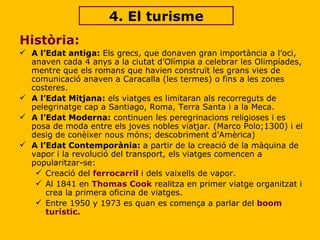 4. El turisme Història:  A l’Edat antiga:  Els grecs, que donaven gran importància a l’oci, anaven cada 4 anys a la ciutat d’Olímpia a celebrar les Olimpíades, mentre que els romans que havien construït les grans vies de comunicació anaven a Caracalla (les termes) o fins a les zones costeres. A l’Edat Mitjana:  els viatges es limitaran als recorreguts de pelegrinatge cap a Santiago, Roma, Terra Santa i a la Meca. A l’Edat Moderna:  continuen les peregrinacions religioses i es posa de moda entre els joves nobles viatjar. (Marco Polo;1300) i el desig de conèixer nous móns; descobriment d’Amèrica)  A l’Edat Contemporània:  a partir de la creació de la màquina de vapor i la revolució del transport, els viatges comencen a popularitzar-se: Creació del  ferrocarril  i dels vaixells de vapor. Al 1841 en  Thomas Cook  realitza en primer viatge organitzat i crea la primera oficina de viatges. Entre  1950 y 1973  es quan es comença a parlar del  boom turístic. 