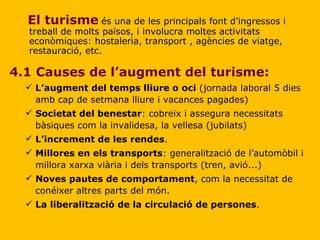 4.1 Causes de l’augment del turisme: L’augment del temps lliure o   oci  (jornada laboral 5 dies amb cap de setmana lliure i vacances pagades) Societat del benestar : cobreix i assegura necessitats bàsiques com la invalidesa, la vellesa (jubilats) L’increment de les rendes . Millores en els transports : generalització de l’automòbil i millora xarxa viària i dels transports (tren, avió...) Noves pautes de comportament , com la necessitat de conéixer altres parts del món. La liberalització de la circulació de persones . El turisme   és una de les principals font d’ingressos i treball de molts països, i involucra moltes activitats econòmiques: hostaleria, transport , agències de viatge, restauració, etc. 