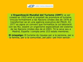 L’Organització Mundial del Turisme (OMT)  va ser creada en 1925 amb el propòsit de promoure el turisme. Vincula formalment a las Nacions Unides des de 1976 al transformar-se en una agència executiva del PNUD. En 1977 es signa un conveni que formalitza la col·laboració con las NU, essent un organisme especialitzat del sistema de las Nacions Unides des de el 2003. Té la seva seu a Madrid, España i compta amb 153 estats membres. El missatge:  El turisme és riquesa per a la persona, per a la família, per a la comunitat, pel país i pel món sencer.   