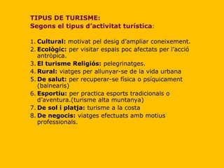 TIPUS DE TURISME: Segons el tipus d’activitat turística : 1. Cultural:  motivat pel desig d’ampliar coneixement. 2. Ecològic:  per visitar espais poc afectats per l’acció antròpica. 3. El turisme Religiós:  pelegrinatges. 4. Rural:  viatges per allunyar-se de la vida urbana 5. De salut:  per recuperar-se física o psíquicament (balnearis) 6. Esportiu:  per practica esports tradicionals o d’aventura.(turisme alta muntanya) 7. De sol i platja:  turisme a la costa 8. De negocis:  viatges efectuats amb motius professionals. 