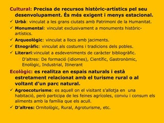 Cultural:   Precisa de recursos històric-artístics pel seu desenvolupament. És més exigent i menys estacional. Urbà : vinculat a les grans ciutats amb Patrimoni de la Humanitat. Monumental : vinculat exclusivament a monuments històric-artístics. Arqueològic : vinculat a llocs amb jaciments. Etnogràfic : vinculat als costums i tradicions dels pobles.  Literari :vinculat a esdeveniments de caràcter bibliogràfic. D’altres: De formació (idiomes), Científic, Gastronòmic, Enològic, Industrial, Itinerant Ecològic:   es realitza en espais naturals i està estretament relacionat amb el turisme rural o al voltant d’un parc natural. Agroecoturisme : es aquell on el visitant s’allotja en  una habitació, però participa de les feines agrícoles, conviu i consum els aliments amb la família que els acull. D’altres:  Ornitològic, Rural, Agroturisme, etc. 