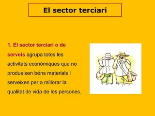 El sector terciari 1. El sector terciari o de serveis   agrupa totes les activitats econòmiques que no produeixen b é ns materials i serveixen per a millorar la qualitat de vida de les persones.  