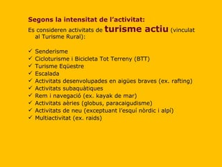 Segons la intensitat de l’activitat: Es consideren activitats de  turisme actiu   (vinculat al Turisme Rural): Senderisme Cicloturisme i Bicicleta Tot Terreny (BTT) Turisme Eqüestre Escalada Activitats desenvolupades en aigües braves (ex. rafting) Activitats subaquàtiques Rem i navegació (ex. kayak de mar) Activitats aèries (globus, paracaigudisme) Activitats de neu (exceptuant l’esquí nòrdic i alpí) Multiactivitat (ex. raids) 