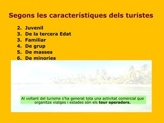 Segons les característiques dels turistes   Juvenil De la tercera Edat 3. Familiar 4. De grup 5. De masses 6. De minories Al voltant del turisme s’ha generat tota una activitat comercial que organitza viatges i estades són els  tour operadors. 