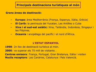 Grans àrees de destinació: Europa:  àrea Mediterrània (França, Espanya, Itàlia, Grècia) El Carib:  la península del Yucatan, Les Antilles o Cuba Xina i el sud-est asiàtic:  Xina, Tailàndia, Indonèsia, Singapur i les Filipines. Oceania  i arxipèlags del pacífic i el nord d’Àfrica. L’ESTAT ESPANYOL 1998 :  2n lloc de destinació turística al món. 2000 : va superar els 75 mill de visitants .  Centres emisors : França, Portugal, Gran Bretanya, Itàlia i visiten  Nuclis receptors :  Les Canàries, Catalunya i País Valencià. Principals destinacions turístiques al món 