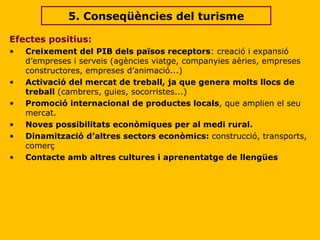 Efectes positius: Creixement del PIB dels països receptors : creació i expansió d’empreses i serveis (agències viatge, companyies aèries, empreses constructores, empreses d’animació...)  Activació del mercat de treball, ja que genera molts llocs de treball  (cambrers, guies, socorristes...) Promoció internacional de productes locals , que amplien el seu mercat. Noves possibilitats econòmiques per al medi rural. Dinamització d’altres sectors econòmics:  construcció, transports, comerç Contacte amb altres cultures i aprenentatge de llengües 5. Conseqüències del turisme 