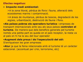 Efectes negatius: Impacte medi ambiental: A la zona litoral, pèrdua de flora i fauna, alteració dels ecosistemes marins i contaminació. A àrees de muntanya, pèrdua de boscos, degradació de les aigües, urbanització, destrucció de fauna i flora. Als països pobres els operadors turístics  i empreses de transport internacionals amb seu als seus països  controlen el turisme . De manera que dels beneficis generats pel turisme només una petita part es queda en el país receptor, la resta va al país on hi ha la seu del tour operador Augment dels preus i de l’especulació del sòl:  S’enriqueixen les gran empreses Atur  ja que la feina relacionada amb el turisme té un caràcter estacional. (accentuat per crisi, terrorisme, etc) 
