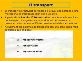 El transport és l’activitat per mitjà de la qual una persona o una mercaderia és traslladada d’un lloc a un altre. A partir de la  Revolució Industrial  es dóna també la revolució del transport. L’augment de la producció i del consum ha provocat un increment en l’ intercanvi mundial de mercaderies. Actualment els sistemes de transports són una gran xarxa molt complexa que engloba: Transport terrestre Transport aeri Transport marítim  El transport 