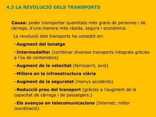 4.3 LA REVOLUCIÓ DELS TRANSPORTS Causa:  poder transportar quantitats més grans de persones i de càrrega, d’una manera més ràpida, segura i econòmica. La revolució dels transports ha consistit en: Augment del tonatge Intermodalita t (combinar diversos transports integrats gràcies a l’ús de contenidors) Augment de la velocitat  (ferrocarril, avió) Millora en la infraestructura viària Augment de la seguretat  (menys accidents) Reducció preu del transport  (gràcies a l’augment de la capacitat de càrrega i de passatgers.) Els avenços en telecomunicacions  (Internet; millor coordinació) 