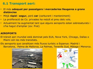 6.1 Transport aeri: El més  adequat per passatgers i mercaderies lleugeres a grans distàncies Mitjà  ràpid  i  segur,  però  car  (carburant i manteniment) La proliferació de Co. privades ha reduït el preu dels vols. Actualment ha augmentat tant que alguns aeroports estan sobresaturats i s’ha hagut d’ampliar (ex: Prat) AEROPORTS El trànsit aeri mundial està dominat pels EUA, Nova York, Chicago, Dallas o Miami són les més transitats. Els aeroports que canalitzen més fluxos turístic a Espanya: Madrid i Barcelona,  Palma de Mallorca, La Palmas, Tenerife Sud, Màlaga i Menorca. 