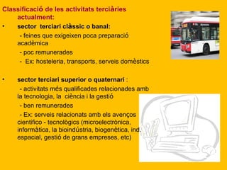 Classificaci ó  de les activitats terci à ries actualment: sector  terciari cl à ssic o banal:   - feines que exigeixen poca preparaci ó  acad è mica - poc remunerades -  Ex: hosteleria, transports, serveis dom è stics sector terciari superior o quaternari  : - activitats m é s qualificades relacionades amb la tecnologia, la  ci è ncia i la gesti ó - ben remunerades - Ex: serveis relacionats amb els aven ç os cientifico - tecnològics (microelectrònica, inform à tica, la bioind ú stria, biogen è tica, ind. espacial, gesti ó  de grans empreses, etc) 