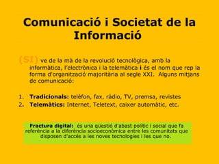(SI)  ve de la mà de la revolució tecnològica, amb la informàtica, l’electrònica i la telemàtica  i  és el nom que rep la forma d'organització majoritària al segle XXI.  Alguns mitjans de comunicació: 1. Tradicionals:  telèfon, fax, ràdio, TV, premsa, revistes 2 . Telemàtics:  Internet, Teletext, caixer automàtic, etc. Comunicació i Societat de la Informació  Fractura digital:   és una qüestió d'abast polític i social que fa referència a la diferència socioeconòmica entre les comunitats que disposen d'accés a les noves tecnologies i les que no.   