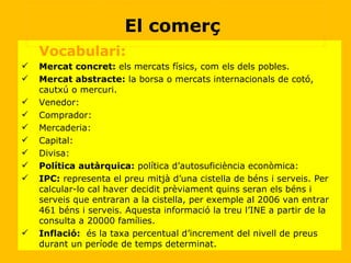 Vocabulari: Mercat concret:  els mercats físics, com els dels pobles. Mercat abstracte:  la borsa o mercats internacionals de cotó, cautxú o mercuri. Venedor: Comprador: Mercaderia: Capital: Divisa: Política autàrquica:  política d’autosuficiència econòmica: IPC:  representa el preu mitjà d’una cistella de béns i serveis. Per calcular-lo cal haver decidit prèviament quins seran els béns i serveis que entraran a la cistella, per exemple al 2006 van entrar 461 béns i serveis. Aquesta informació la treu l’INE a partir de la consulta a 20000 famílies. Inflació:   és la taxa percentual d’increment del nivell de preus durant un període de temps determinat. El comerç  