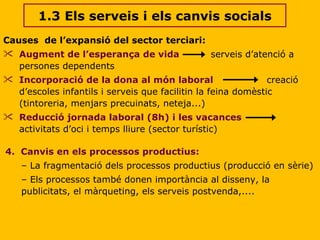 1.3 Els serveis i els canvis socials Causes  de l’expansió del sector terciari: Augment de l’esperança de vida   serveis d’atenció a persones dependents Incorporació de la dona al món laboral   creació d’escoles infantils i serveis que facilitin la feina domèstic (tintoreria, menjars precuinats, neteja...) Reducció jornada laboral (8h) i les vacances   activitats d’oci i temps lliure (sector turístic)  4.  Canvis en els processos productius: La fragmentació dels processos productius (producció en sèrie) Els processos també donen importància al disseny, la publicitats, el màrqueting, els serveis postvenda,.... 