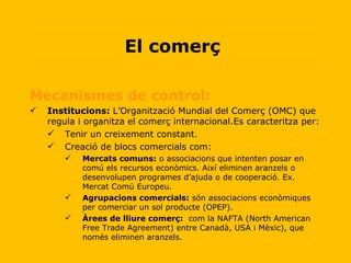 Mecanismes de control:  Institucions:  L’Organització Mundial del Comerç (OMC) que regula i organitza el comerç internacional.Es caracteritza per: Tenir un creixement constant. Creació de blocs comercials com: Mercats comuns:  o associacions que intenten posar en comú els recursos econòmics. Així eliminen aranzels o desenvolupen programes d’ajuda o de cooperació. Ex. Mercat Comú Europeu. Agrupacions comercials:  són associacions econòmiques per comerciar un sol producte (OPEP). Àrees de lliure comerç:   com la NAFTA (North American Free Trade Agreement) entre Canadà, USA i Mèxic), que només eliminen aranzels. El comerç  