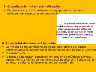 5. Globalització i internacionalització: Cal modernitzar constantment els equipaments i serveis utilitzats per garantir la competitivitat. La globalització és un canvi social basat en l'increment de la interconnexió entre diferents societats. Es pot aplicar en molts contextos: globalització cultural, industrial, econòmica 6. La societat del consum i benestar La millora de les condicions de treball dels obrers als països desenvolupats fa augmentar la demanda de serveis (oci o turisme). El consumisme. “ L’Estat de Benestar” consisteix en proveir de múltiples serveis i equipaments a càrrec de l’administració pública com l’educació, la sanitat, la cultura, la seguretat, els transports, etc.  