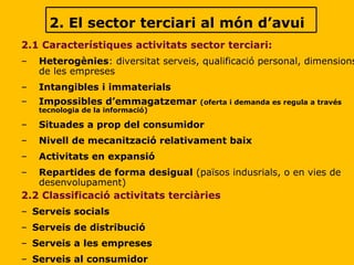 2. El sector terciari al món d’avui 2.1 Característiques activitats sector terciari: Heterogènies : diversitat serveis, qualificació personal, dimensions de les empreses Intangibles i immaterials Impossibles d’emmagatzemar  (oferta i demanda es regula a través tecnologia de la informació) Situades a prop del consumidor Nivell de mecanització relativament baix Activitats en expansió Repartides de forma desigual  (països indusrials, o en vies de desenvolupament) 2.2 Classificació activitats terciàries Serveis socials Serveis de distribució Serveis a les empreses Serveis al consumidor 