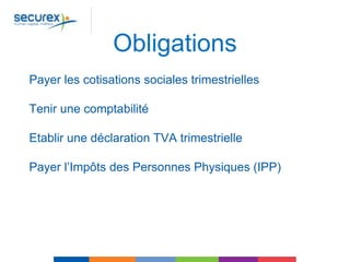 Obligations
Payer les cotisations sociales trimestrielles
Tenir une comptabilité
Etablir une déclaration TVA trimestrielle
Payer l’Impôts des Personnes Physiques (IPP)
 