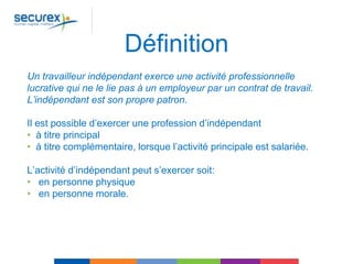 Définition
Un travailleur indépendant exerce une activité professionnelle
lucrative qui ne le lie pas à un employeur par un contrat de travail.
L’indépendant est son propre patron.
Il est possible d’exercer une profession d’indépendant
• à titre principal
• à titre complémentaire, lorsque l’activité principale est salariée.
L’activité d’indépendant peut s’exercer soit:
• en personne physique
• en personne morale.
 