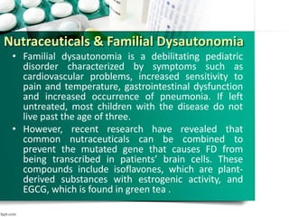 Nutraceuticals & Familial Dysautonomia
• Familial dysautonomia is a debilitating pediatric
disorder characterized by symptoms such as
cardiovascular problems, increased sensitivity to
pain and temperature, gastrointestinal dysfunction
and increased occurrence of pneumonia. If left
untreated, most children with the disease do not
live past the age of three.
• However, recent research have revealed that
common nutraceuticals can be combined to
prevent the mutated gene that causes FD from
being transcribed in patients’ brain cells. These
compounds include isoflavones, which are plant-
derived substances with estrogenic activity, and
EGCG, which is found in green tea .
 