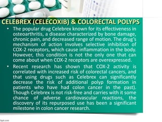 CELEBREX (CELECOXIB) & COLORECTAL POLYPS
• The popular drug Celebrex known for its effectiveness in
osteoarthritis, a disease characterized by bone damage,
chronic pain, and decreased range of motion. The drug’s
mechanism of action involves selective inhibition of
COX-2 receptors, which cause inflammation in the body.
However, this condition is not the only one that can
come about when COX-2 receptors are overexpressed.
• Recent research has shown that COX-2 activity is
correlated with increased risk of colorectal cancers, and
that using drugs such as Celebrex can significantly
decrease the risk of additional polyp formation in
patients who have had colon cancer in the past).
Though Celebrex is not risk-free and carries with it some
chance of adverse cardiovascular reactions, the
discovery of its repurposed use has been a significant
milestone in colon cancer research.
 