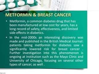 METFORMIN & BREAST CANCER
• Metformin, a common diabetes drug that has
been manufactured at low cost for years, has a
long record of safety, effectiveness, and limited
side effects in diabetics.
• In the mid-2000s an interesting discovery was
made and published in the British Medical Journal:
patients taking metformin for diabetes saw a
significantly lowered risk for breast cancer .
Further investigation into this phenomenon is
ongoing at institution such as the Mayo Clinic and
University of Chicago, focusing on several other
types of cancer, as well .
 