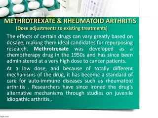 METHROTREXATE & RHEUMATOID ARTHRITIS
(Dose adjustments to existing treatments)
The effects of certain drugs can vary greatly based on
dosage, making them ideal candidates for repurposing
research. Methrotrexate was developed as a
chemotherapy drug in the 1950s and has since been
administered at a very high dose to cancer patients.
At a low dose, and because of totally different
mechanisms of the drug, it has become a standard of
care for auto-immune diseases such as rheumatoid
arthritis . Researchers have since ironed the drug’s
alternative mechanisms through studies on juvenile
idiopathic arthritis .
 