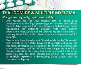 THALIDOMIDE & MULTIPLE MYELOMA
(Dangerous originally, repurposed safely)
• One reason for the low success rate of novel drug
development is the high percentage of adverse side effects
found in late-stage clinical trials. However, failed drugs can be
repurposed for different diseases with new patient
populations that would not be affected by such side effects,
creating benefit for both pharmaceutical companies and for
patients.
• Most adults have heard about “thalidomide babies” born with
birth defects in the 1950s. however, they might not know that
this drug, developed as a treatment for morning sickness, has
some redeeming qualities. While it was dangerous in its initial
disease indication, this drug has been explored for its other
properties and has been proven effective in the treatment
of multiple myeloma, a devastating blood cancer and the
treatment of leprosy.
 