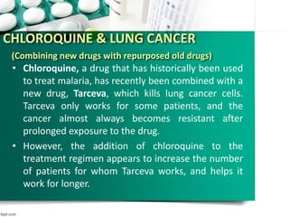 CHLOROQUINE & LUNG CANCER
(Combining new drugs with repurposed old drugs)
• Chloroquine, a drug that has historically been used
to treat malaria, has recently been combined with a
new drug, Tarceva, which kills lung cancer cells.
Tarceva only works for some patients, and the
cancer almost always becomes resistant after
prolonged exposure to the drug.
• However, the addition of chloroquine to the
treatment regimen appears to increase the number
of patients for whom Tarceva works, and helps it
work for longer.
 