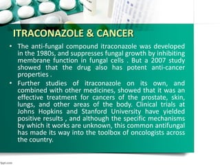 ITRACONAZOLE & CANCER
• The anti-fungal compound itraconazole was developed
in the 1980s, and suppresses fungal growth by inhibiting
membrane function in fungal cells . But a 2007 study
showed that the drug also has potent anti-cancer
properties .
• Further studies of itraconazole on its own, and
combined with other medicines, showed that it was an
effective treatment for cancers of the prostate, skin,
lungs, and other areas of the body. Clinical trials at
Johns Hopkins and Stanford University have yielded
positive results , and although the specific mechanisms
by which it works are unknown, this common antifungal
has made its way into the toolbox of oncologists across
the country.
 