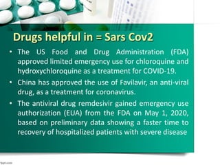 Drugs helpful in = Sars Cov2
• The US Food and Drug Administration (FDA)
approved limited emergency use for chloroquine and
hydroxychloroquine as a treatment for COVID-19.
• China has approved the use of Favilavir, an anti-viral
drug, as a treatment for coronavirus.
• The antiviral drug remdesivir gained emergency use
authorization (EUA) from the FDA on May 1, 2020,
based on preliminary data showing a faster time to
recovery of hospitalized patients with severe disease
 
