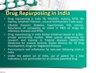 Drug Repurposing in India
• Drug repurposing in India TB, HIV/AIDS, malaria, NTDs like
leprosy, lymphatic filariasis , visceral leishmaniasis ( kala-azar).
• Lifestyle diseases: diabetes, hypertension, IHD, cancers.
Reluctance of companies to invest in R&D of drugs for
infectious diseases and NTDs
• Drug repositioning in India Global initiatives based on public-
private partnership models: WHO special programme for
research and training in Tropical diseases (WHO/TDR)
Medicines for malaria venture, Global Alliance for TB Drug
Development, Drugs for Neglected Diseases.
• Paromomycin and miltefosine for kala-azar following trials in
India.
• Under the patent act of India, use of patent for a new
indication is not permissible for an already patented drug
 