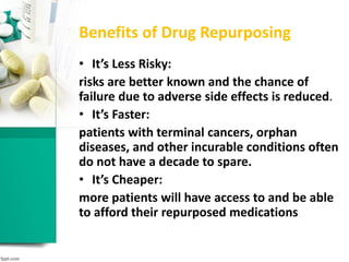 Benefits of Drug Repurposing
• It’s Less Risky:
risks are better known and the chance of
failure due to adverse side effects is reduced.
• It’s Faster:
patients with terminal cancers, orphan
diseases, and other incurable conditions often
do not have a decade to spare.
• It’s Cheaper:
more patients will have access to and be able
to afford their repurposed medications
 